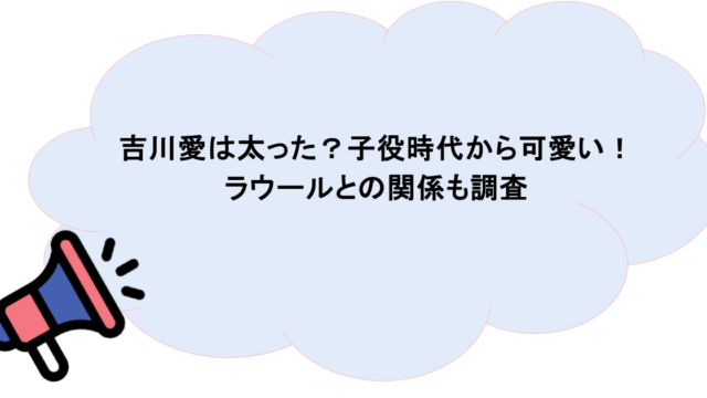 吉川愛は太った?子役時代から可愛い!ラウールとの関係も調査