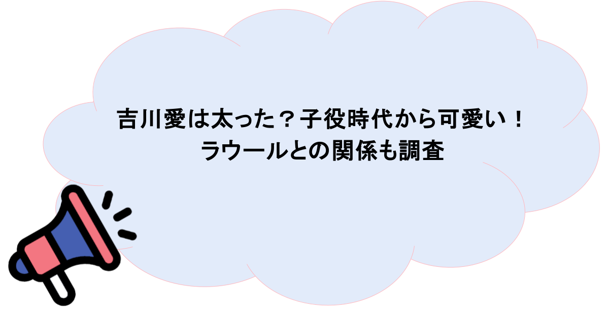 吉川愛は太った?子役時代から可愛い!ラウールとの関係も調査